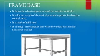 FRAME BASE
 It forms the robust supports to stand the machine vertically.
 It holds the weight of the vertical post and supports the direction
control valve.
 It is made of mild steel.
 It is made of rectangular base with the vertical post and the
horizontal channel.
 
