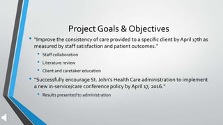 Project Goals & Objectives
• “Improve the consistency of care provided to a specific client by April 17th as
measured by staff satisfaction and patient outcomes.”
• Staff collaboration
• Literature review
• Client and caretaker education
• “Successfully encourage St. John’s Health Care administration to implement
a new in-service/care conference policy by April 17, 2016.”
• Results presented to administration
 