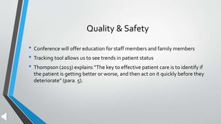 Quality & Safety
• Conference will offer education for staff members and family members
• Tracking tool allows us to see trends in patient status
• Thompson (2013) explains “The key to effective patient care is to identify if
the patient is getting better or worse, and then act on it quickly before they
deteriorate” (para. 5).
 