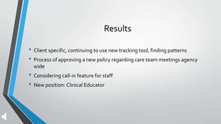 Results
• Client specific, continuing to use new tracking tool, finding patterns
• Process of approving a new policy regarding care team meetings agency
wide
• Considering call-in feature for staff
• New position: Clinical Educator
 