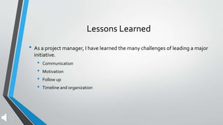 Lessons Learned
• As a project manager, I have learned the many challenges of leading a major
initiative.
• Communication
• Motivation
• Follow up
• Timeline and organization
 