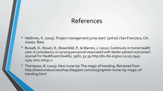 References
• Heldman, K. (2005). Project management jump start. (3rd ed.) San Francisco, CA:
Jossey- Bass.
• Russell, D., Rosati, R., Rosenfeld, P., & Marren, J. (2011). Continuity in home health
care: Is consistency in nursing personnel associated with better patient outcomes?.
Journal For Healthcare Quality, 33(6), 33-39.http://dx.doi.org/10.1111/j.1945-
1474.2011.00131.x
• Thompson, R. (2013). New nurse tip:The magic of trending. Retrieved from
http://newnursesuccessshop.blogspot.com/2013/09/new-nurse-tip-magic-of-
trending.html
 