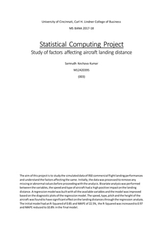University of Cincinnati, Carl H. Lindner College of Business
MS BANA 2017-18
Statistical Computing Project
Study of factors affecting aircraft landing distance
Samrudh Keshava Kumar
M12420395
(003)
The aim of thisprojectis to studythe simulateddataof 950 commercial flightlandingperformances
and understandthe factorsaffectingthe same. Initially,the datawasprocessedtoremove any
missingorabnormal valuesbefore proceedingwiththe analysis.Bivariate analysiswasperformed
betweenthe variables,the speedandtype of aircraft hada highpositive impactonthe landing
distance.A regressionmodelwasbuiltwithall the available variablesandthe model wasimproved
basedon the diagnosticplotsof the regressionmodel.The speed,type,pitchandthe heightof the
aircraft wasfoundto have significanteffectonthe landingdistancesthroughthe regression analysis.
The initial model hadanR-Squaredof 0.85 and MAPE of 22.5%, the R-Squared wasincreasedto0.97
and MAPE reducedto10.8% inthe final model.
 