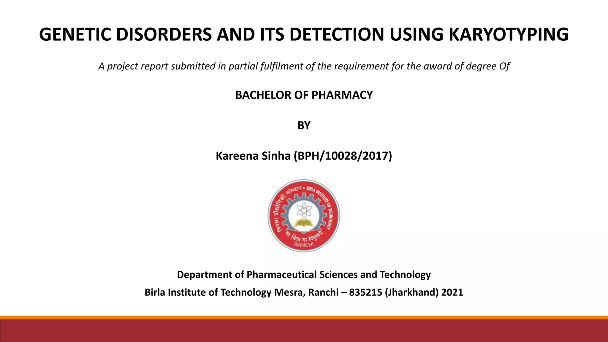 Department of Pharmaceutical Sciences and Technology
Birla Institute of Technology Mesra, Ranchi – 835215 (Jharkhand) 2021
GENETIC DISORDERS AND ITS DETECTION USING KARYOTYPING
A project report submitted in partial fulfilment of the requirement for the award of degree Of
BACHELOR OF PHARMACY
BY
Kareena Sinha (BPH/10028/2017)
 