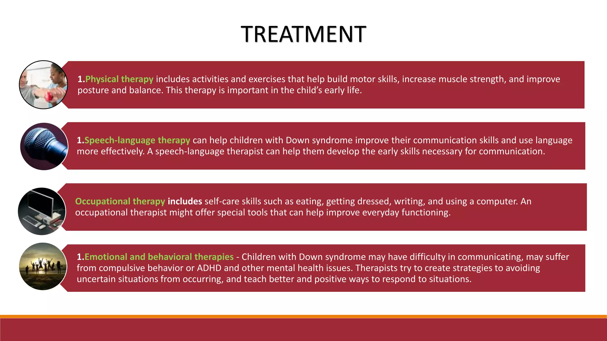 1.Physical therapy includes activities and exercises that help build motor skills, increase muscle strength, and improve
posture and balance. This therapy is important in the child’s early life.
1.Speech-language therapy can help children with Down syndrome improve their communication skills and use language
more effectively. A speech-language therapist can help them develop the early skills necessary for communication.
Occupational therapy includes self-care skills such as eating, getting dressed, writing, and using a computer. An
occupational therapist might offer special tools that can help improve everyday functioning.
1.Emotional and behavioral therapies - Children with Down syndrome may have difficulty in communicating, may suffer
from compulsive behavior or ADHD and other mental health issues. Therapists try to create strategies to avoiding
uncertain situations from occurring, and teach better and positive ways to respond to situations.
TREATMENT
 