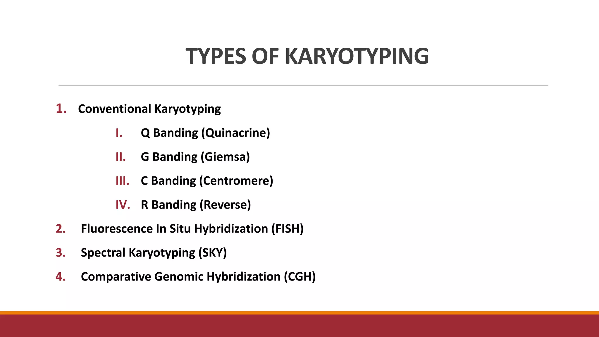TYPES OF KARYOTYPING
1. Conventional Karyotyping
I. Q Banding (Quinacrine)
II. G Banding (Giemsa)
III. C Banding (Centromere)
IV. R Banding (Reverse)
2. Fluorescence In Situ Hybridization (FISH)
3. Spectral Karyotyping (SKY)
4. Comparative Genomic Hybridization (CGH)
 