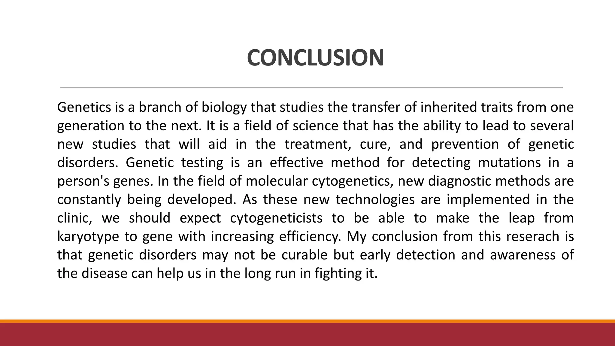 CONCLUSION
Genetics is a branch of biology that studies the transfer of inherited traits from one
generation to the next. It is a field of science that has the ability to lead to several
new studies that will aid in the treatment, cure, and prevention of genetic
disorders. Genetic testing is an effective method for detecting mutations in a
person's genes. In the field of molecular cytogenetics, new diagnostic methods are
constantly being developed. As these new technologies are implemented in the
clinic, we should expect cytogeneticists to be able to make the leap from
karyotype to gene with increasing efficiency. My conclusion from this reserach is
that genetic disorders may not be curable but early detection and awareness of
the disease can help us in the long run in fighting it.
 