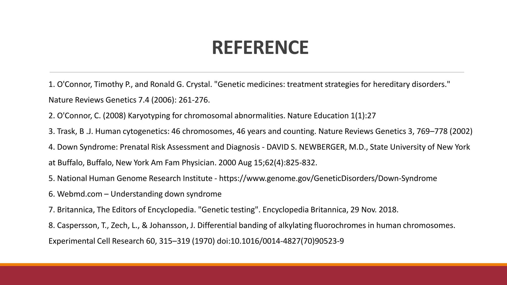 REFERENCE
1. O'Connor, Timothy P., and Ronald G. Crystal. "Genetic medicines: treatment strategies for hereditary disorders."
Nature Reviews Genetics 7.4 (2006): 261-276.
2. O'Connor, C. (2008) Karyotyping for chromosomal abnormalities. Nature Education 1(1):27
3. Trask, B .J. Human cytogenetics: 46 chromosomes, 46 years and counting. Nature Reviews Genetics 3, 769–778 (2002)
4. Down Syndrome: Prenatal Risk Assessment and Diagnosis - DAVID S. NEWBERGER, M.D., State University of New York
at Buffalo, Buffalo, New York Am Fam Physician. 2000 Aug 15;62(4):825-832.
5. National Human Genome Research Institute - https://www.genome.gov/GeneticDisorders/Down-Syndrome
6. Webmd.com – Understanding down syndrome
7. Britannica, The Editors of Encyclopedia. "Genetic testing". Encyclopedia Britannica, 29 Nov. 2018.
8. Caspersson, T., Zech, L., & Johansson, J. Differential banding of alkylating fluorochromes in human chromosomes.
Experimental Cell Research 60, 315–319 (1970) doi:10.1016/0014-4827(70)90523-9
 