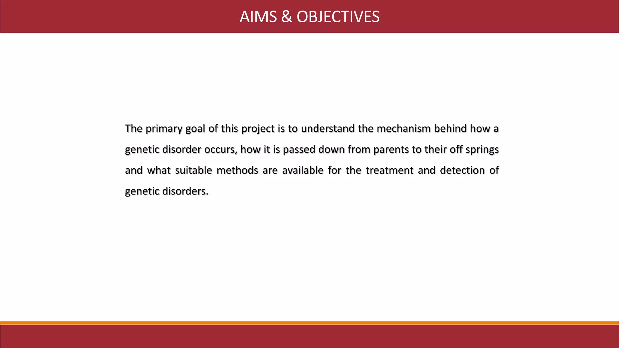 AIMS & OBJECTIVES
The primary goal of this project is to understand the mechanism behind how a
genetic disorder occurs, how it is passed down from parents to their off springs
and what suitable methods are available for the treatment and detection of
genetic disorders.
 
