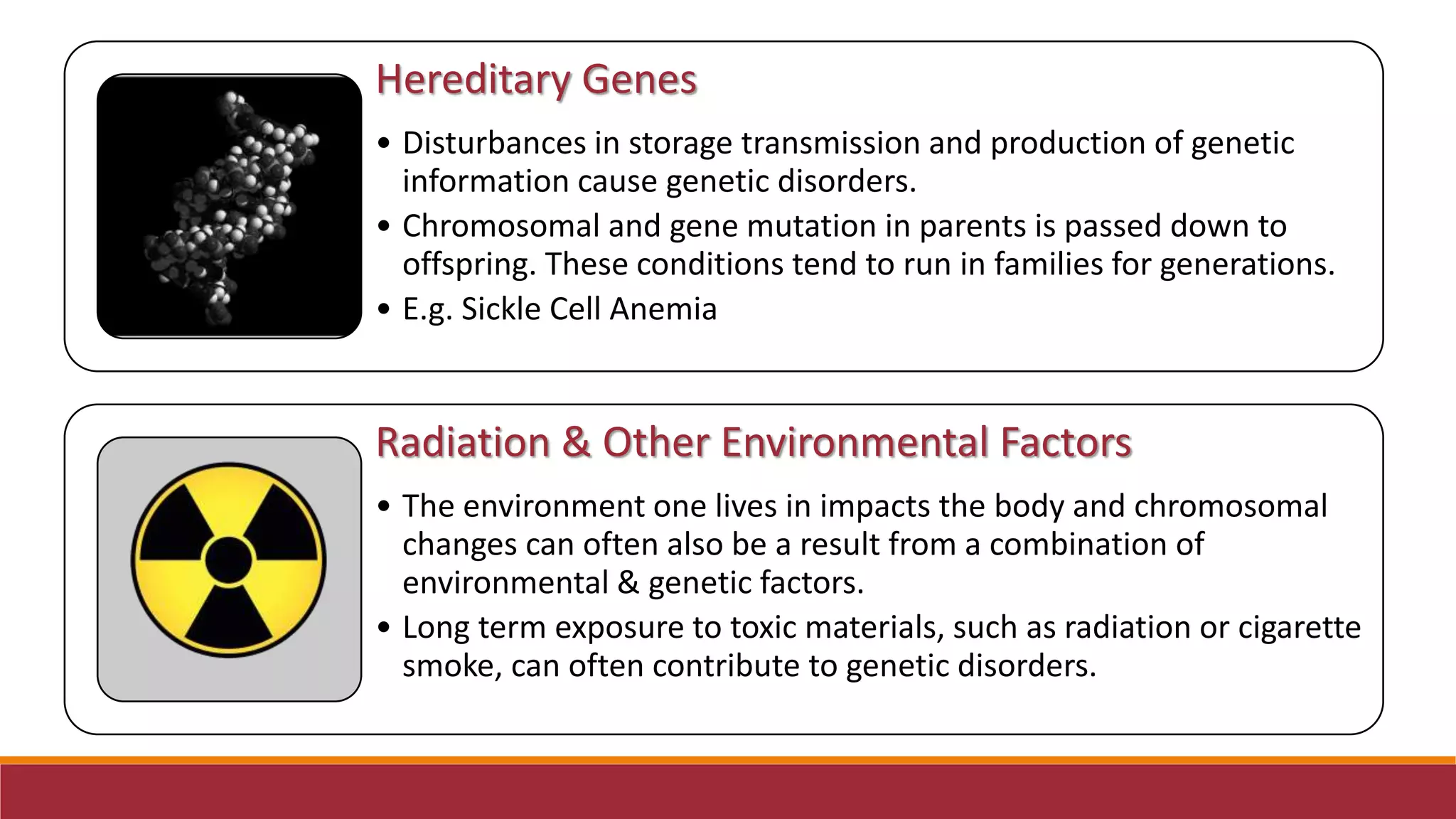 Hereditary Genes
• Disturbances in storage transmission and production of genetic
information cause genetic disorders.
• Chromosomal and gene mutation in parents is passed down to
offspring. These conditions tend to run in families for generations.
• E.g. Sickle Cell Anemia
Radiation & Other Environmental Factors
• The environment one lives in impacts the body and chromosomal
changes can often also be a result from a combination of
environmental & genetic factors.
• Long term exposure to toxic materials, such as radiation or cigarette
smoke, can often contribute to genetic disorders.
 