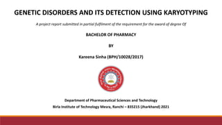 Department of Pharmaceutical Sciences and Technology
Birla Institute of Technology Mesra, Ranchi – 835215 (Jharkhand) 2021
GENETIC DISORDERS AND ITS DETECTION USING KARYOTYPING
A project report submitted in partial fulfilment of the requirement for the award of degree Of
BACHELOR OF PHARMACY
BY
Kareena Sinha (BPH/10028/2017)
 