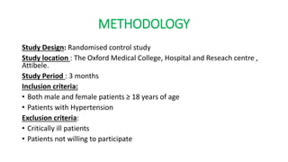 METHODOLOGY
Study Design: Randomised control study
Study location : The Oxford Medical College, Hospital and Reseach centre ,
Attibele.
Study Period : 3 months
Inclusion criteria:
• Both male and female patients ≥ 18 years of age
• Patients with Hypertension
Exclusion criteria:
• Critically ill patients
• Patients not willing to participate
 