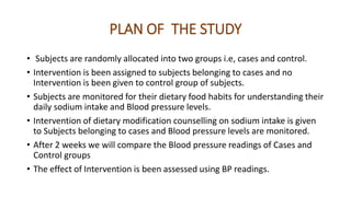 PLAN OF THE STUDY
• Subjects are randomly allocated into two groups i.e, cases and control.
• Intervention is been assigned to subjects belonging to cases and no
Intervention is been given to control group of subjects.
• Subjects are monitored for their dietary food habits for understanding their
daily sodium intake and Blood pressure levels.
• Intervention of dietary modification counselling on sodium intake is given
to Subjects belonging to cases and Blood pressure levels are monitored.
• After 2 weeks we will compare the Blood pressure readings of Cases and
Control groups
• The effect of Intervention is been assessed using BP readings.
 