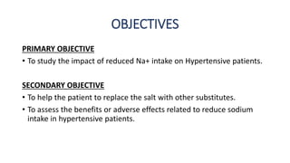 OBJECTIVES
PRIMARY OBJECTIVE
• To study the impact of reduced Na+ intake on Hypertensive patients.
SECONDARY OBJECTIVE
• To help the patient to replace the salt with other substitutes.
• To assess the benefits or adverse effects related to reduce sodium
intake in hypertensive patients.
 