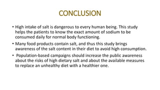 CONCLUSION
• High intake of salt is dangerous to every human being. This study
helps the patients to know the exact amount of sodium to be
consumed daily for normal body functioning.
• Many food products contain salt, and thus this study brings
awareness of the salt content in their diet to avoid high consumption.
• Population-based campaigns should increase the public awareness
about the risks of high dietary salt and about the available measures
to replace an unhealthy diet with a healthier one.
 