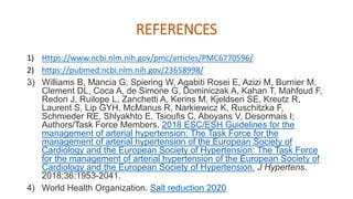 REFERENCES
1) Https://www.ncbi.nlm.nih.gov/pmc/articles/PMC6770596/
2) https://pubmed.ncbi.nlm.nih.gov/23658998/
3) Williams B, Mancia G, Spiering W, Agabiti Rosei E, Azizi M, Burnier M,
Clement DL, Coca A, de Simone G, Dominiczak A, Kahan T, Mahfoud F,
Redon J, Ruilope L, Zanchetti A, Kerins M, Kjeldsen SE, Kreutz R,
Laurent S, Lip GYH, McManus R, Narkiewicz K, Ruschitzka F,
Schmieder RE, Shlyakhto E, Tsioufis C, Aboyans V, Desormais I;
Authors/Task Force Members. 2018 ESC/ESH Guidelines for the
management of arterial hypertension: The Task Force for the
management of arterial hypertension of the European Society of
Cardiology and the European Society of Hypertension: The Task Force
for the management of arterial hypertension of the European Society of
Cardiology and the European Society of Hypertension. J Hypertens.
2018;36:1953-2041.
4) World Health Organization. Salt reduction 2020
 
