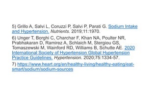 5) Grillo A, Salvi L, Coruzzi P, Salvi P, Parati G. Sodium Intake
and Hypertension. Nutrients. 2019;11:1970.
6) Unger T, Borghi C, Charchar F, Khan NA, Poulter NR,
Prabhakaran D, Ramirez A, Schlaich M, Stergiou GS,
Tomaszewski M, Wainford RD, Williams B, Schutte AE. 2020
International Society of Hypertension Global Hypertension
Practice Guidelines. Hypertension. 2020;75:1334-57.
7) https://www.heart.org/en/healthy-living/healthy-eating/eat-
smart/sodium/sodium-sources
 