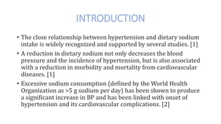 INTRODUCTION
• The close relationship between hypertension and dietary sodium
intake is widely recognized and supported by several studies. [1]
• A reduction in dietary sodium not only decreases the blood
pressure and the incidence of hypertension, but is also associated
with a reduction in morbidity and mortality from cardiovascular
diseases. [1]
• Excessive sodium consumption (defined by the World Health
Organization as >5 g sodium per day) has been shown to produce
a significant increase in BP and has been linked with onset of
hypertension and its cardiovascular complications. [2]
 