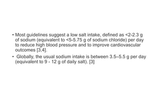 • Most guidelines suggest a low salt intake, defined as <2-2.3 g
of sodium (equivalent to <5-5.75 g of sodium chloride) per day
to reduce high blood pressure and to improve cardiovascular
outcomes [3,4].
• Globally, the usual sodium intake is between 3.5–5.5 g per day
(equivalent to 9 - 12 g of daily salt). [3]
 