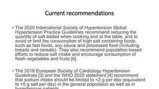Current recommendations
• The 2020 International Society of Hypertension Global
Hypertension Practice Guidelines recommend reducing the
quantity of salt added when cooking and at the table, and to
avoid or limit the consumption of high salt containing foods,
such as fast foods, soy sauce and processed food (including
breads and cereals). They also recommend population-based
efforts to reduce salt intake and encourage consumption of
fresh vegetables and fruits [6].
• The 2018 European Society of Cardiology Hypertension
Guidelines [3] and the WHO 2020 statement [4] recommend
that sodium intake should be limited to <2 g per day (equivalent
to <5 g salt per day) in the general population as well as in
 