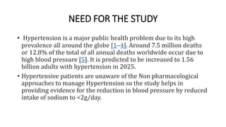 NEED FOR THE STUDY
• Hypertension is a major public health problem due to its high
prevalence all around the globe [1–4]. Around 7.5 million deaths
or 12.8% of the total of all annual deaths worldwide occur due to
high blood pressure [5]. It is predicted to be increased to 1.56
billion adults with hypertension in 2025.
• Hypertensive patients are unaware of the Non pharmacological
approaches to manage Hypertension so the study helps in
providing evidence for the reduction in blood pressure by reduced
intake of sodium to <2g/day.
 