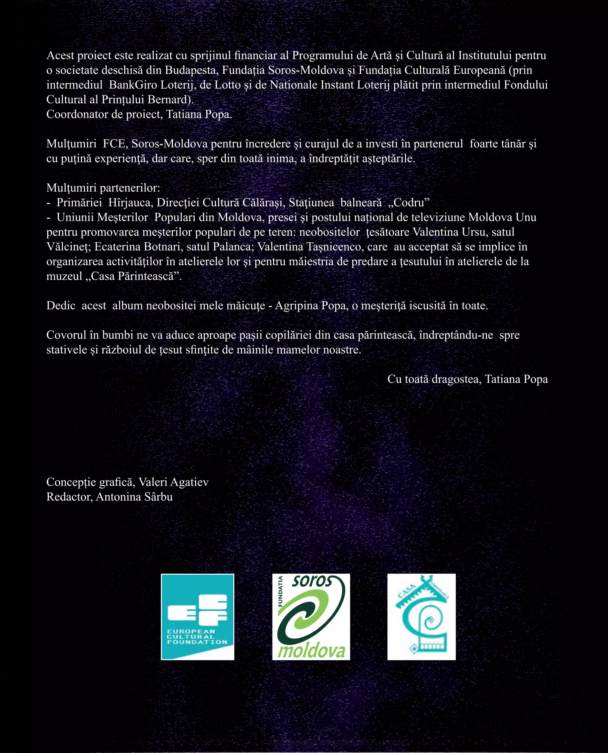 Acest proiect este realizat cu sprijinul financiar al Programului de Artă și Cultură al Institutului pentru
o societate deschisă din Budapesta, Fundația Soros-Moldova și Fundația Culturală Europeană (prin
intermediul BankGiro Loterij, de Lotto și de Nationale Instant Loterij plătit prin intermediul Fondului
Cultural al Prințului Bernard).
Coordonator de proiect, Tatiana Popa.
Mulţumiri FCE, Soros-Moldova pentru încredere şi curajul de a investi în partenerul foarte tânăr şi
cu puţină experienţă, dar care, sper din toată inima, a îndreptăţit aşteptările.
Mulţumiri partenerilor:
- Primăriei Hîrjauca, Direcţiei Cultură Călăraşi, Staţiunea balneară „Codru”
- Uniunii Meşterilor Populari din Moldova, presei şi postului național de televiziune Moldova Unu
pentru promovarea meşterilor populari de pe teren: neobositelor ţesătoare Valentina Ursu, satul
Vălcineţ; Ecaterina Botnari, satul Palanca; Valentina Taşnicenco, care au acceptat să se implice în
organizarea activităţilor în atelierele lor şi pentru măiestria de predare a ţesutului în atelierele de la
muzeul „Casa Părintească”.
Dedic acest album neobositei mele măicuţe - Agripina Popa, o meşteriţă iscusită în toate.
Covorul în bumbi ne va aduce aproape paşii copilăriei din casa părintească, îndreptându-ne spre
stativele și războiul de țesut sfinţite de mâinile mamelor noastre.
Cu toată dragostea, Tatiana Popa

Concepție grafică, Valeri Agatiev
Redactor, Antonina Sârbu

 