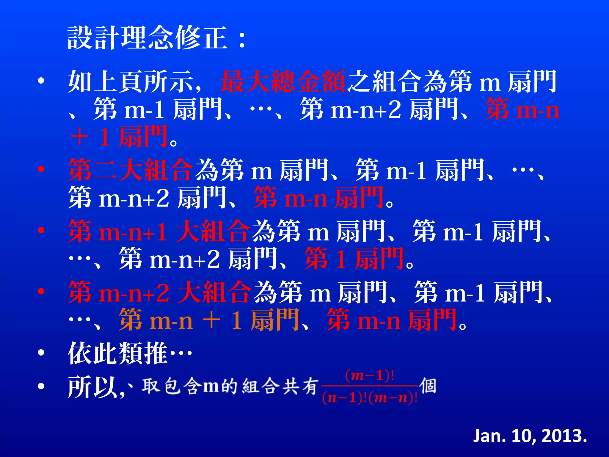 設計理念修正：
• 如上頁所示，最大總金額之組合為第 m 扇門
  、第 m-1 扇門、…、第 m-n+2 扇門、第 m-n
  ＋ 1 扇門。
• 第二大組合為第 m 扇門、第 m-1 扇門、…、
  第 m-n+2 扇門、第 m-n 扇門。
• 第 m-n+1 大組合為第 m 扇門、第 m-1 扇門、
  …、第 m-n+2 扇門、第 1 扇門。
• 第 m-n+2 大組合為第 m 扇門、第 m-1 扇門、
  …、第 m-n ＋ 1 扇門、第 m-n 扇門。
• 依此類推…
• 所以，
                        Jan. 10, 2013.
 