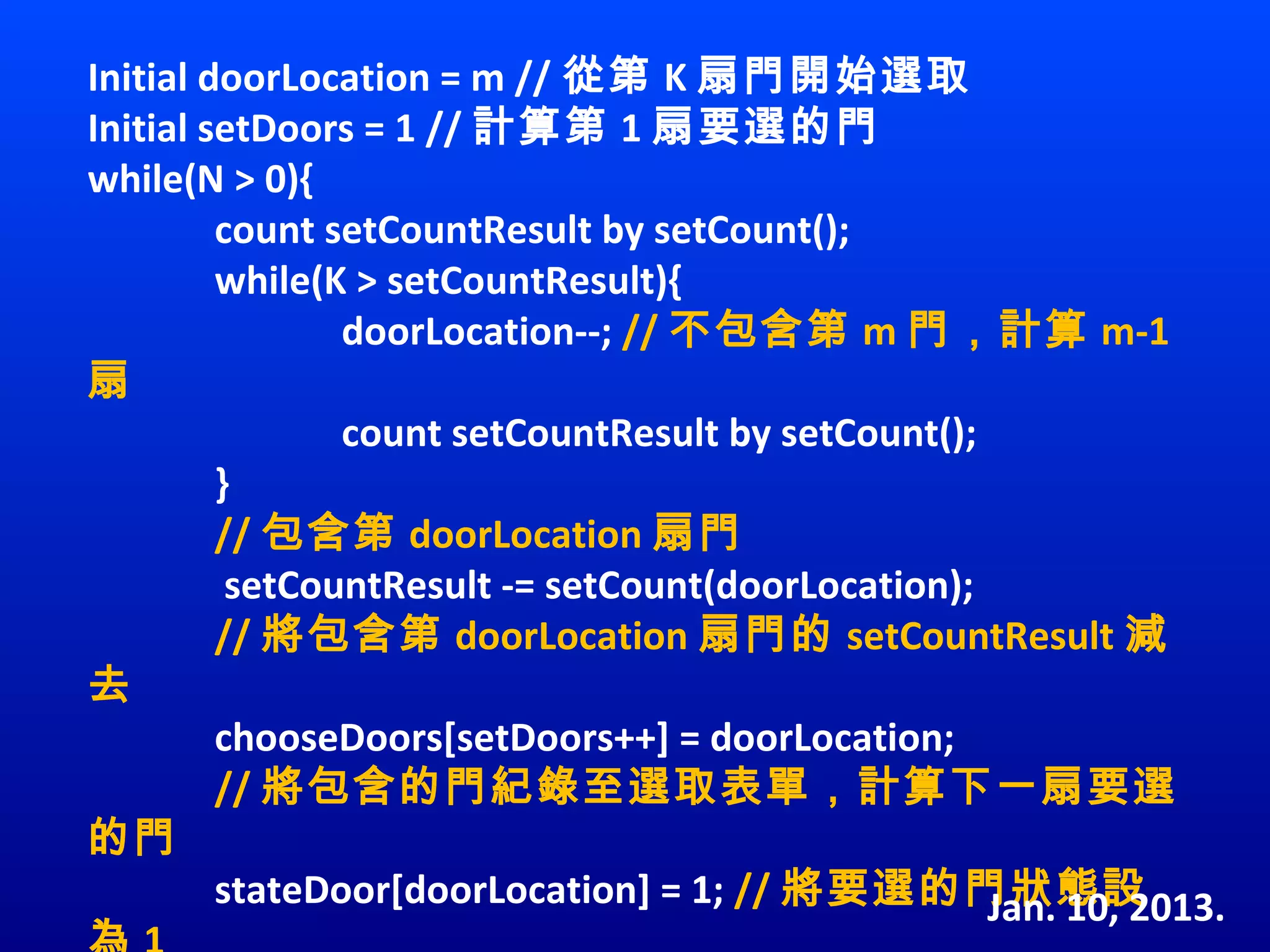 Initial doorLocation = m // 從第 K 扇門開始選取
Initial setDoors = 1 // 計算第 1 扇要選的門
while(N > 0){
         count setCountResult by setCount();
         while(K > setCountResult){
                doorLocation--; // 不包含第 m 門，計算 m-1
扇
                count setCountResult by setCount(); 
         }
         // 包含第 doorLocation 扇門
          setCountResult -= setCount(doorLocation);
         // 將包含第 doorLocation 扇門的 setCountResult 減
去
         chooseDoors[setDoors++] = doorLocation;
         // 將包含的門紀錄至選取表單，計算下一扇要選
的門
         stateDoor[doorLocation] = 1; // 將要選的門狀態設    Jan. 10, 2013.
 
