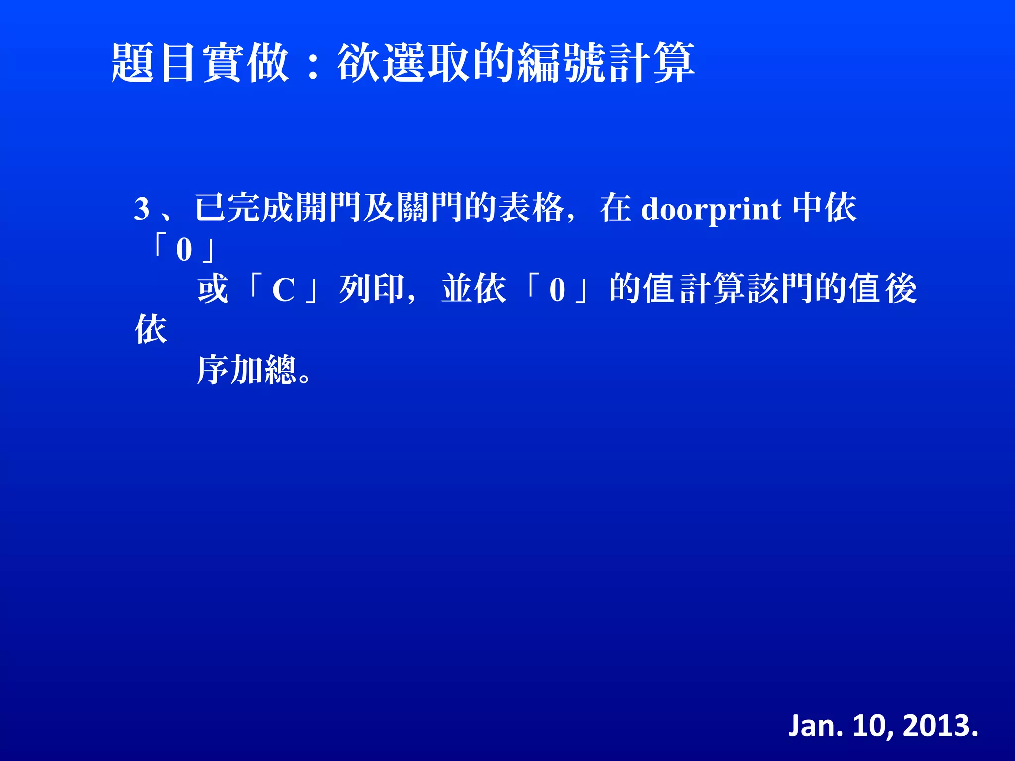 題目實做：欲選取的編號計算


3 、已完成開門及關門的表格，在 doorprint 中依
「0」
   或「 C 」列印，並依「 0 」的值 計算該門的值 後
依
   序加總。




                         Jan. 10, 2013.
 