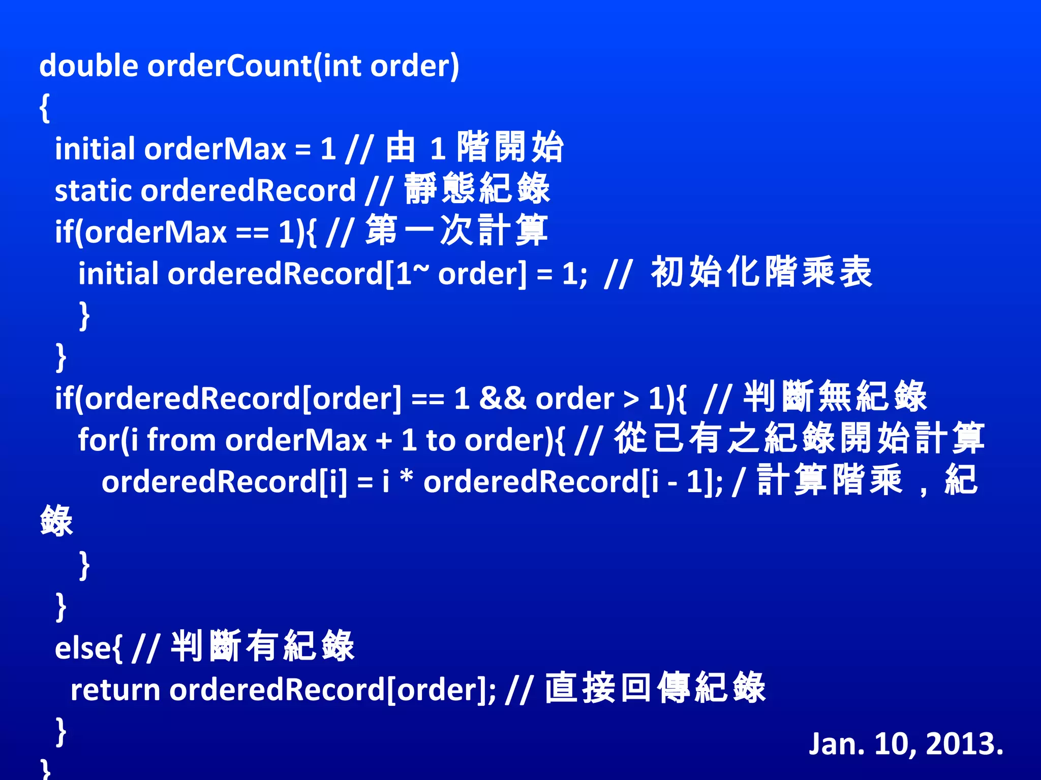 double orderCount(int order)
{
  initial orderMax = 1 // 由 1 階開始
  static orderedRecord // 靜態紀錄
  if(orderMax == 1){ // 第一次計算
     initial orderedRecord[1~ order] = 1;  //  初始化階乘表
     }
  }
  if(orderedRecord[order] == 1 && order > 1){  // 判斷無紀錄
     for(i from orderMax + 1 to order){ // 從已有之紀錄開始計算
        orderedRecord[i] = i * orderedRecord[i - 1]; / 計算階乘，紀
錄
     }
  }
  else{ // 判斷有紀錄
    return orderedRecord[order]; // 直接回傳紀錄
  }                                                     Jan. 10, 2013.
 