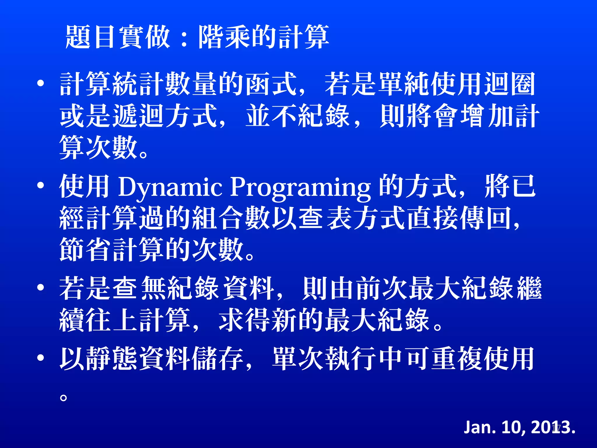 題目實做：階乘的計算
• 計算統計數量的函式，若是單純使用迴圈
  或是遞迴方式，並不紀錄 ，則將會增 加計
  算次數。
• 使用 Dynamic Programing 的方式，將已
  經計算過的組合數以查 表方式直接傳回，
  節省計算的次數。
• 若是查 無紀錄 資料，則由前次最大紀錄 繼
  續往上計算，求得新的最大紀錄 。
• 以靜態資料儲存，單次執行中可重複使用
  。
                         Jan. 10, 2013.
                                    17
 