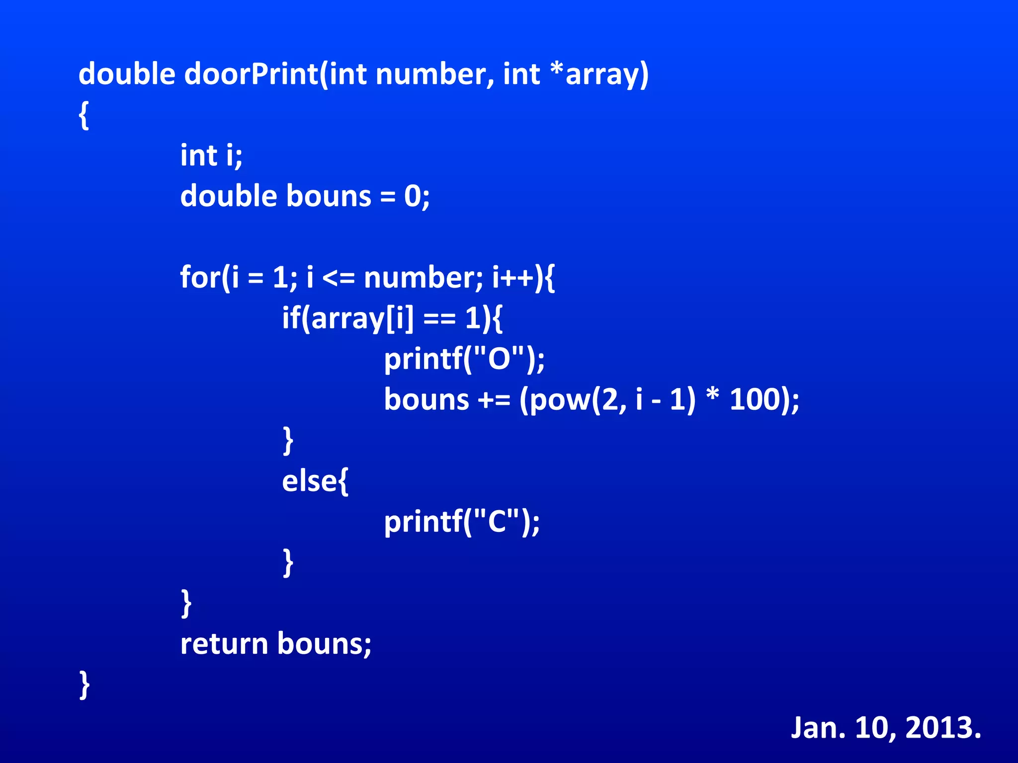 double doorPrint(int number, int *array)
{
      int i;
      double bouns = 0;

       for(i = 1; i <= number; i++){
                if(array[i] == 1){
                        printf("O");
                        bouns += (pow(2, i - 1) * 100);
                }
                else{
                        printf("C");
                }
       }
       return bouns;
}
                                                      Jan. 10, 2013.
 