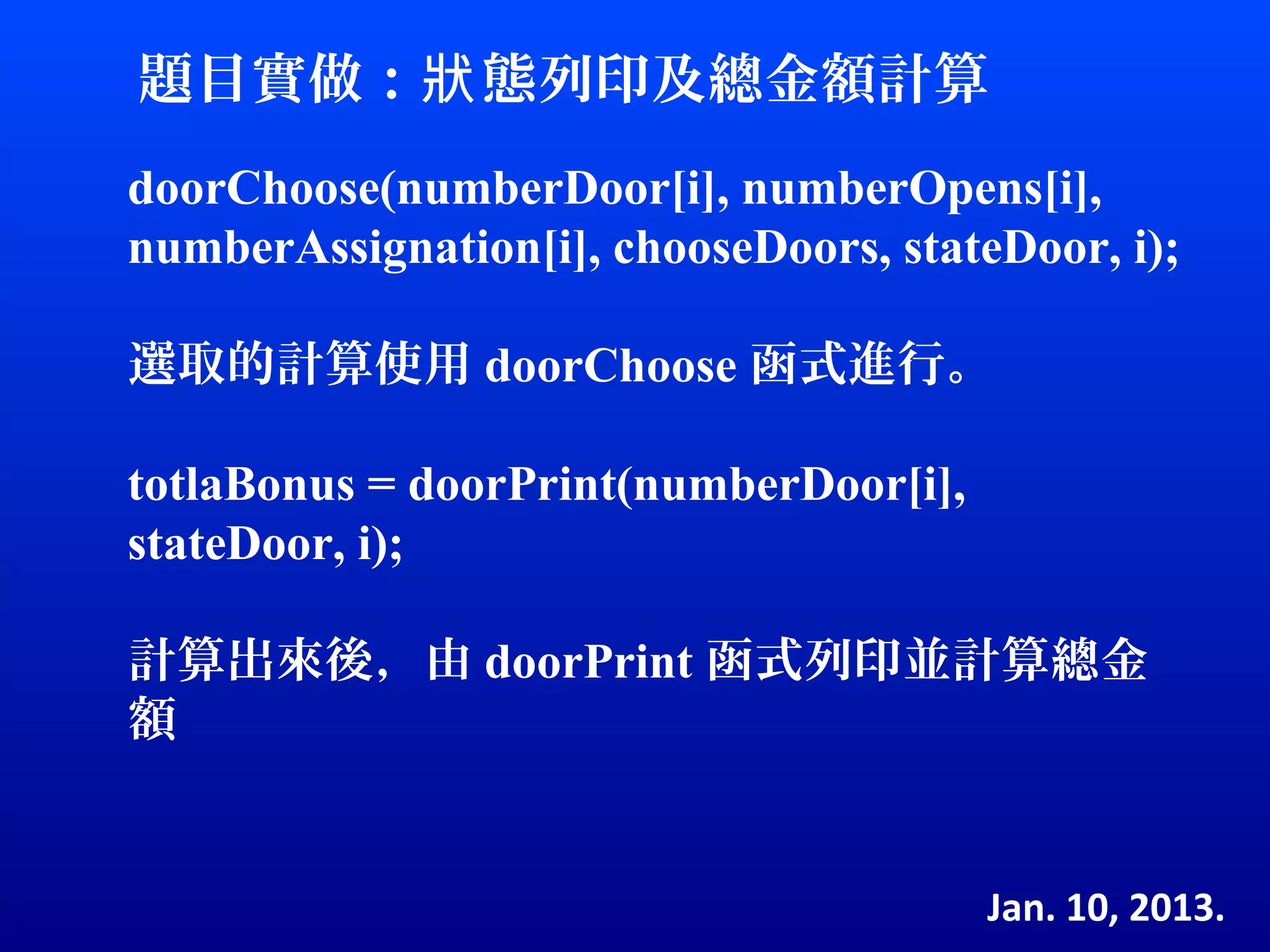 題目實做：狀 態列印及總金額計算
doorChoose(numberDoor[i], numberOpens[i],
numberAssignation[i], chooseDoors, stateDoor, i);

選取的計算使用 doorChoose 函式進行。

totlaBonus = doorPrint(numberDoor[i],
stateDoor, i);

計算出來後，由 doorPrint 函式列印並計算總金
額


                                        Jan. 10, 2013.
 