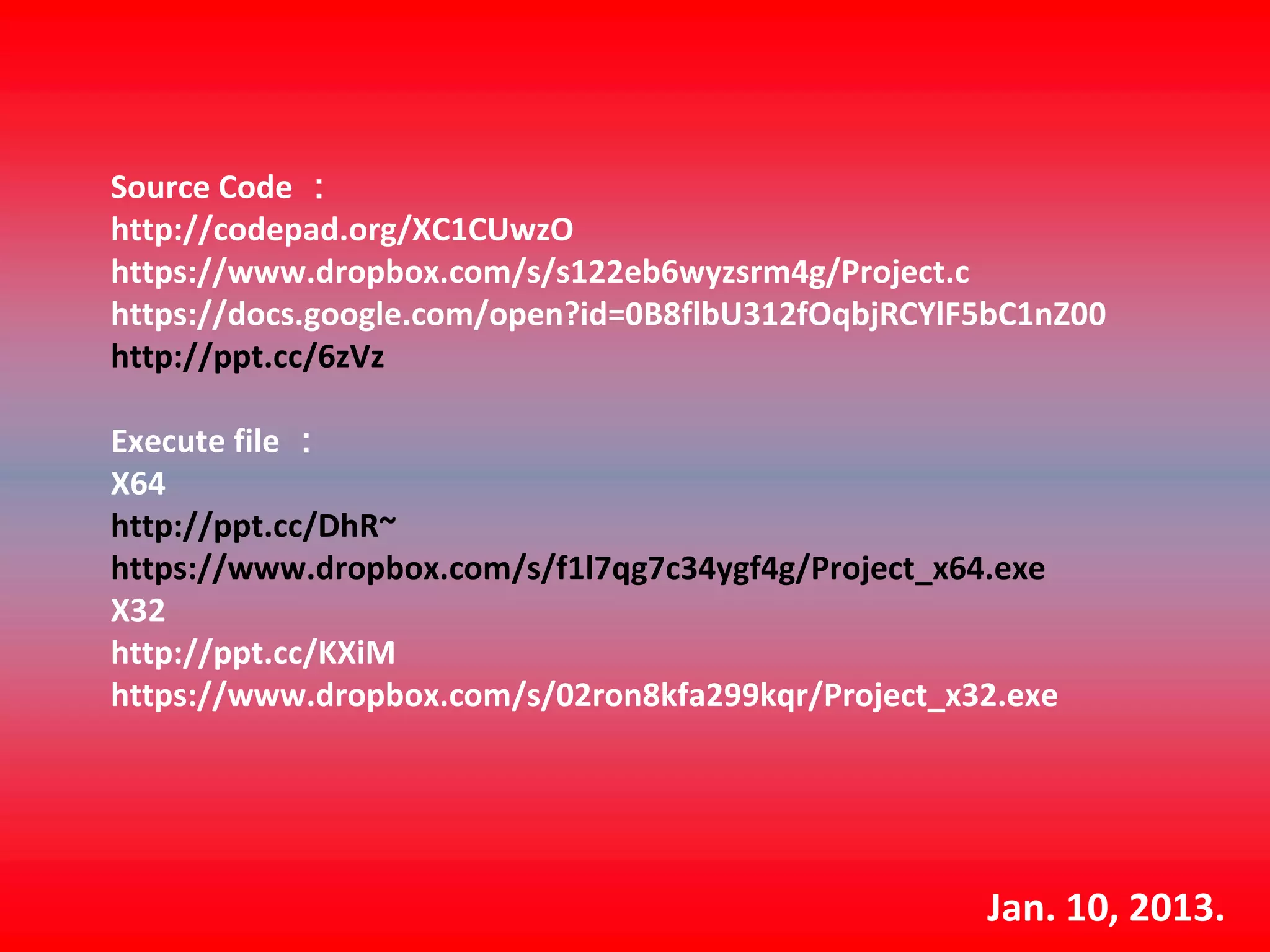 Source Code ：
http://codepad.org/XC1CUwzO
https://www.dropbox.com/s/s122eb6wyzsrm4g/Project.c
https://docs.google.com/open?id=0B8flbU312fOqbjRCYlF5bC1nZ00
http://ppt.cc/6zVz

Execute file ：
X64  
http://ppt.cc/DhR~
https://www.dropbox.com/s/f1l7qg7c34ygf4g/Project_x64.exe
X32
http://ppt.cc/KXiM
https://www.dropbox.com/s/02ron8kfa299kqr/Project_x32.exe




                                                    Jan. 10, 2013.
 