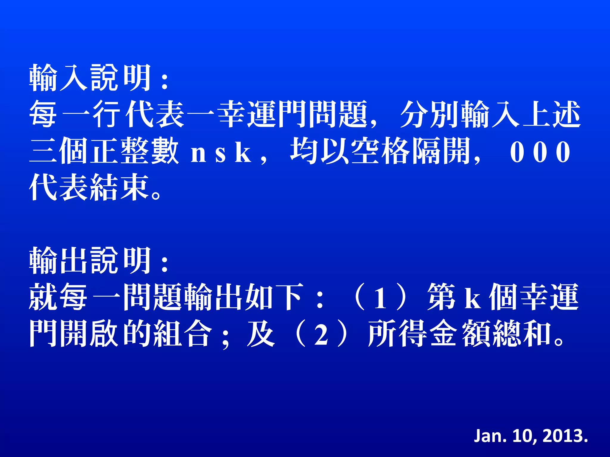 輸入說 明 :
每 一行 代表一幸運門問題，分別輸入上述
三個正整數 n s k ，均以空格隔開， 0 0 0
代表結束。

輸出說 明 :
就每 一問題輸出如下：（ 1 ）第 k 個幸運
門開啟 的組合 ; 及（ 2 ）所得金 額總和。


                    Jan. 10, 2013.
 