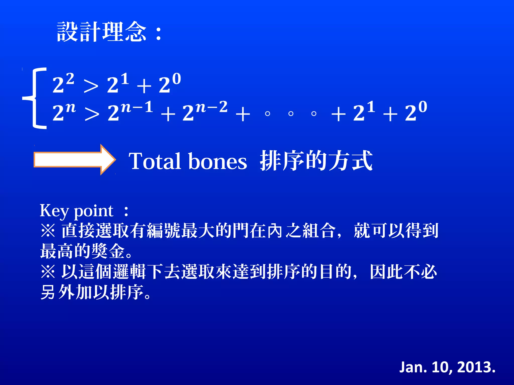 設計理念：




     Total bones 排序的方式

Key point ：
※ 直接選取有編號最大的門在內 之組合，就可以得到
最高的獎金。
※ 以這個邏輯下去選取來達到排序的目的，因此不必
另 外加以排序。



                         Jan. 10, 2013.
 