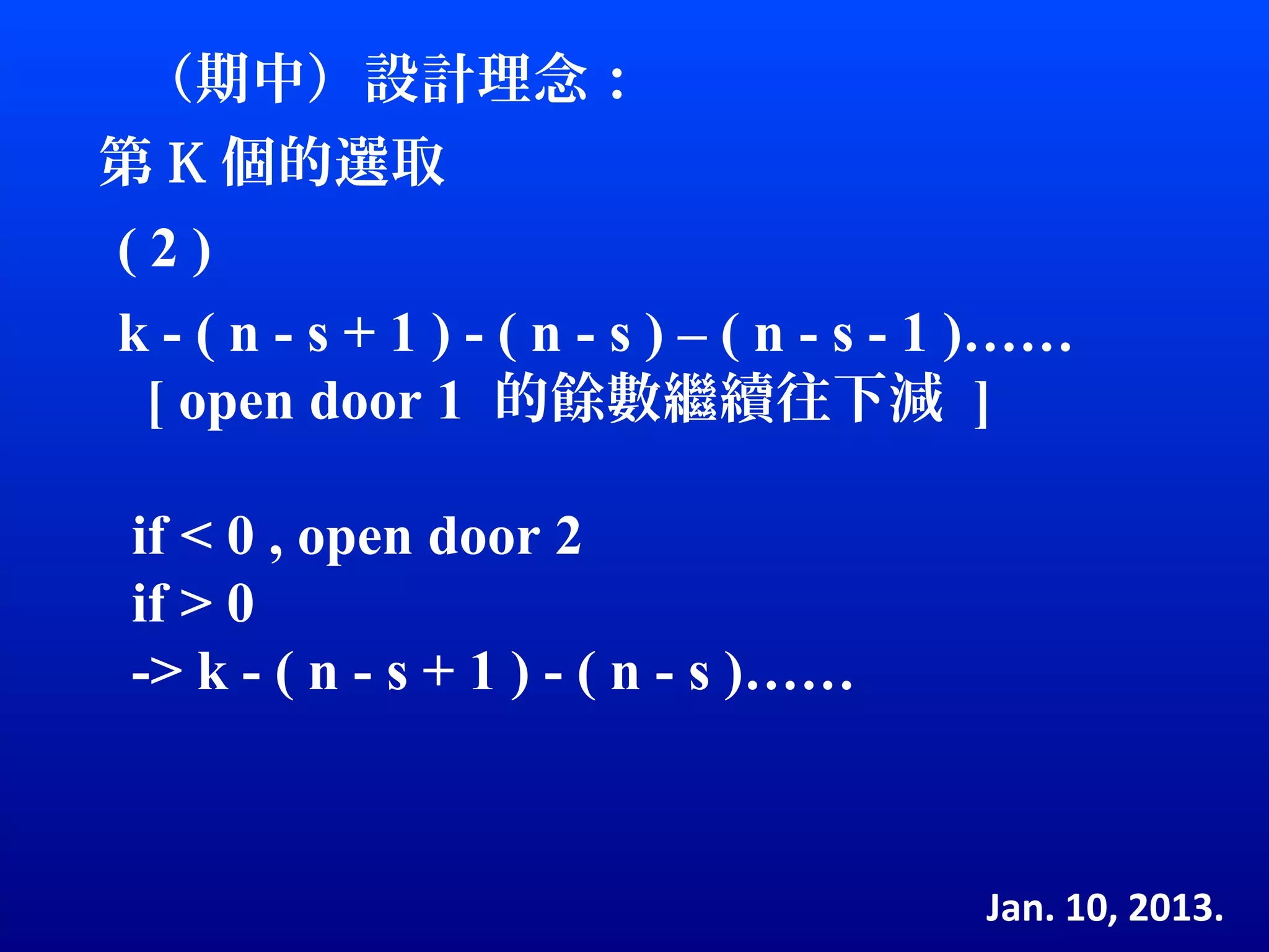 （期中）設計理念：
第 K 個的選取
(2)
k - ( n - s + 1 ) - ( n - s ) – ( n - s - 1 )……
 [ open door 1 的餘數繼續往下減 ]

 if < 0 , open door 2
 if > 0
 -> k - ( n - s + 1 ) - ( n - s )……



                                          Jan. 10, 2013.
 