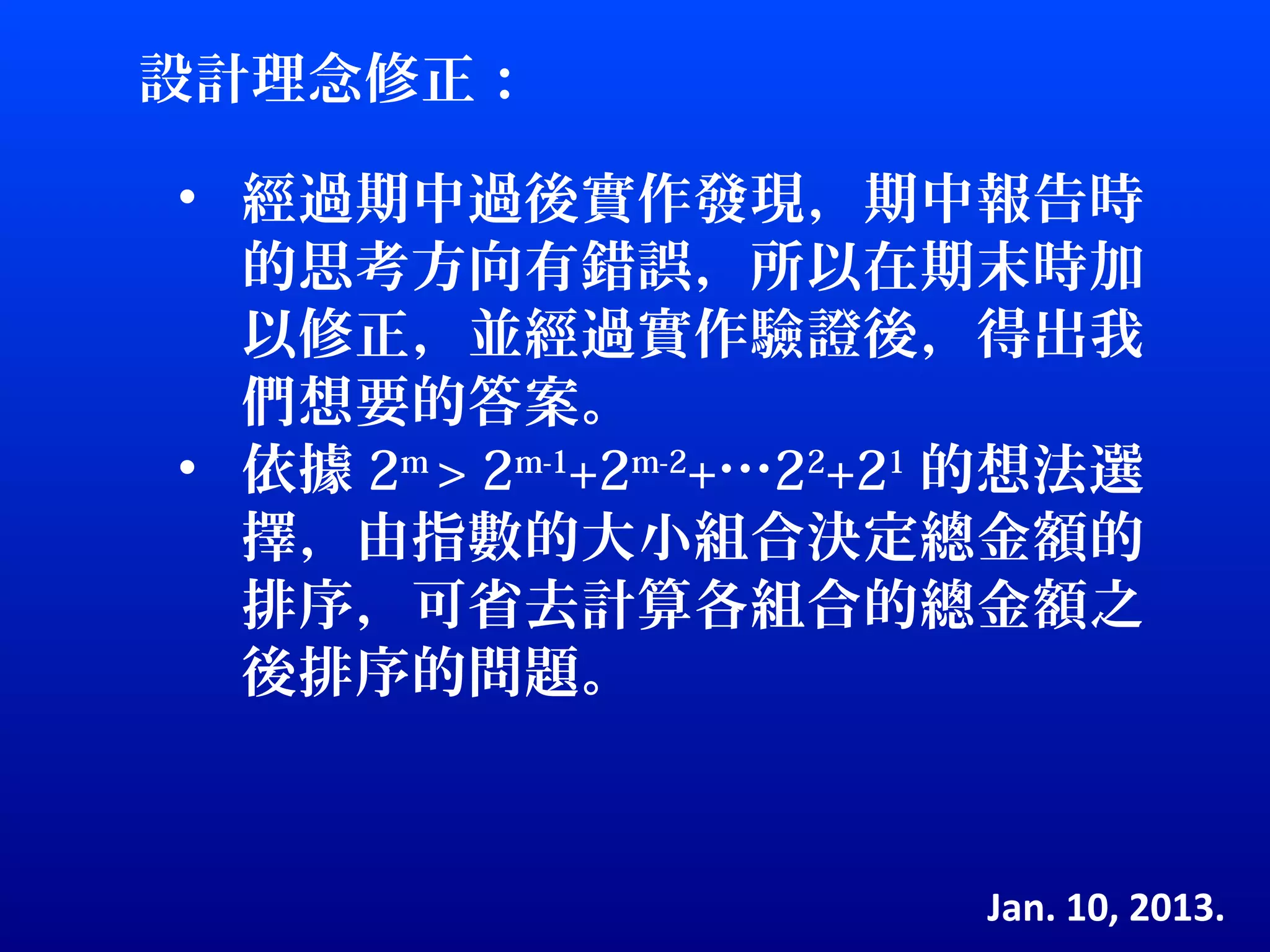 設計理念修正：

• 經過期中過後實作發現，期中報告時
  的思考方向有錯誤，所以在期末時加
  以修正，並經過實作驗證後，得出我
  們想要的答案。
• 依據 2m > 2m-1+2m-2+…22+21 的想法選
  擇，由指數的大小組合決定總金額的
  排序，可省去計算各組合的總金額之
  後排序的問題。



                         Jan. 10, 2013.
 