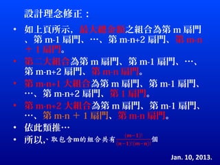 設計理念修正：
• 如上頁所示，最大總金額之組合為第 m 扇門
  、第 m-1 扇門、…、第 m-n+2 扇門、第 m-n
  ＋ 1 扇門。
• 第二大組合為第 m 扇門、第 m-1 扇門、…、
  第 m-n+2 扇門、第 m-n 扇門。
• 第 m-n+1 大組合為第 m 扇門、第 m-1 扇門、
  …、第 m-n+2 扇門、第 1 扇門。
• 第 m-n+2 大組合為第 m 扇門、第 m-1 扇門、
  …、第 m-n ＋ 1 扇門、第 m-n 扇門。
• 依此類推…
• 所以，
                        Jan. 10, 2013.
 