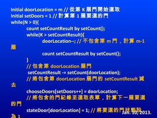 Initial doorLocation = m // 從第 K 扇門開始選取
Initial setDoors = 1 // 計算第 1 扇要選的門
while(N > 0){
         count setCountResult by setCount();
         while(K > setCountResult){
                doorLocation--; // 不包含第 m 門，計算 m-1
扇
                count setCountResult by setCount(); 
         }
         // 包含第 doorLocation 扇門
          setCountResult -= setCount(doorLocation);
         // 將包含第 doorLocation 扇門的 setCountResult 減
去
         chooseDoors[setDoors++] = doorLocation;
         // 將包含的門紀錄至選取表單，計算下一扇要選
的門
         stateDoor[doorLocation] = 1; // 將要選的門狀態設    Jan. 10, 2013.
 