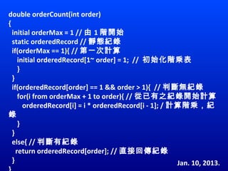 double orderCount(int order)
{
  initial orderMax = 1 // 由 1 階開始
  static orderedRecord // 靜態紀錄
  if(orderMax == 1){ // 第一次計算
     initial orderedRecord[1~ order] = 1;  //  初始化階乘表
     }
  }
  if(orderedRecord[order] == 1 && order > 1){  // 判斷無紀錄
     for(i from orderMax + 1 to order){ // 從已有之紀錄開始計算
        orderedRecord[i] = i * orderedRecord[i - 1]; / 計算階乘，紀
錄
     }
  }
  else{ // 判斷有紀錄
    return orderedRecord[order]; // 直接回傳紀錄
  }                                                     Jan. 10, 2013.
 