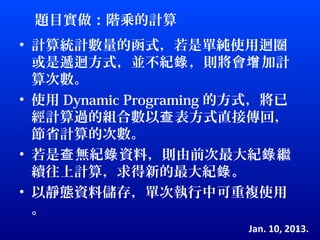 題目實做：階乘的計算
• 計算統計數量的函式，若是單純使用迴圈
  或是遞迴方式，並不紀錄 ，則將會增 加計
  算次數。
• 使用 Dynamic Programing 的方式，將已
  經計算過的組合數以查 表方式直接傳回，
  節省計算的次數。
• 若是查 無紀錄 資料，則由前次最大紀錄 繼
  續往上計算，求得新的最大紀錄 。
• 以靜態資料儲存，單次執行中可重複使用
  。
                         Jan. 10, 2013.
                                    17
 