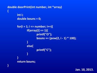 double doorPrint(int number, int *array)
{
      int i;
      double bouns = 0;

       for(i = 1; i <= number; i++){
                if(array[i] == 1){
                        printf("O");
                        bouns += (pow(2, i - 1) * 100);
                }
                else{
                        printf("C");
                }
       }
       return bouns;
}
                                                      Jan. 10, 2013.
 
