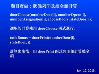 題目實做：狀 態列印及總金額計算
doorChoose(numberDoor[i], numberOpens[i],
numberAssignation[i], chooseDoors, stateDoor, i);

選取的計算使用 doorChoose 函式進行。

totlaBonus = doorPrint(numberDoor[i],
stateDoor, i);

計算出來後，由 doorPrint 函式列印並計算總金
額


                                        Jan. 10, 2013.
 