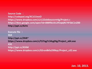 Source Code ：
http://codepad.org/XC1CUwzO
https://www.dropbox.com/s/s122eb6wyzsrm4g/Project.c
https://docs.google.com/open?id=0B8flbU312fOqbjRCYlF5bC1nZ00
http://ppt.cc/6zVz

Execute file ：
X64  
http://ppt.cc/DhR~
https://www.dropbox.com/s/f1l7qg7c34ygf4g/Project_x64.exe
X32
http://ppt.cc/KXiM
https://www.dropbox.com/s/02ron8kfa299kqr/Project_x32.exe




                                                    Jan. 10, 2013.
 