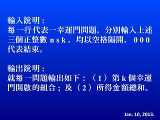 輸入說 明 :
每 一行 代表一幸運門問題，分別輸入上述
三個正整數 n s k ，均以空格隔開， 0 0 0
代表結束。

輸出說 明 :
就每 一問題輸出如下：（ 1 ）第 k 個幸運
門開啟 的組合 ; 及（ 2 ）所得金 額總和。


                    Jan. 10, 2013.
 