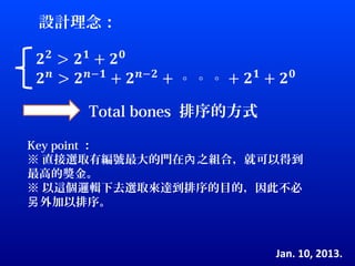 設計理念：




     Total bones 排序的方式

Key point ：
※ 直接選取有編號最大的門在內 之組合，就可以得到
最高的獎金。
※ 以這個邏輯下去選取來達到排序的目的，因此不必
另 外加以排序。



                         Jan. 10, 2013.
 