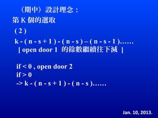 （期中）設計理念：
第 K 個的選取
(2)
k - ( n - s + 1 ) - ( n - s ) – ( n - s - 1 )……
 [ open door 1 的餘數繼續往下減 ]

 if < 0 , open door 2
 if > 0
 -> k - ( n - s + 1 ) - ( n - s )……



                                          Jan. 10, 2013.
 