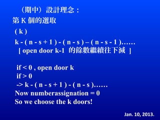 （期中）設計理念：
第 K 個的選取
(k)
k - ( n - s + 1 ) - ( n - s ) – ( n - s - 1 )……
 [ open door k-1 的餘數繼續往下減 ]

if < 0 , open door k
if > 0
-> k - ( n - s + 1 ) - ( n - s )……
Now numberassignation = 0
So we choose the k doors!
                                          Jan. 10, 2013.
 