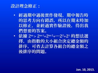 設計理念修正：

• 經過期中過後實作發現，期中報告時
  的思考方向有錯誤，所以在期末時加
  以修正，並經過實作驗證後，得出我
  們想要的答案。
• 依據 2m > 2m-1+2m-2+…22+21 的想法選
  擇，由指數的大小組合決定總金額的
  排序，可省去計算各組合的總金額之
  後排序的問題。



                         Jan. 10, 2013.
 